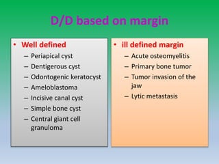 D/D based on margin
• Well defined
– Periapical cyst
– Dentigerous cyst
– Odontogenic keratocyst
– Ameloblastoma
– Incisive canal cyst
– Simple bone cyst
– Central giant cell
granuloma
• ill defined margin
– Acute osteomyelitis
– Primary bone tumor
– Tumor invasion of the
jaw
– Lytic metastasis
 