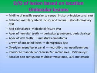 D/D of lesion based on location
Unilocular lesions
– Midline of maxilla superior to central incisors– incisive canal cyst
– Between maxillary lateral incisor and canine➝globulomaxillary
cyst
– Mid palatal area- midpalatal fissure cyst
– Apex of non-vital teeth ➝ periapical granuloma, periapical cyst
– Apex of vital teeth ➝ immature cementoma
– Crown of impacted teeth ➝ dentigerous cyst
– Overlying mandibular canal ➝ neurofibroma, neurilemmona
– Inferior to mandibular canal in 2nd molar area ➝Stafne cyst
– Focal or non contiguous multiple➝myeloma, LCH, metastasis
 