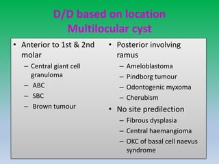 D/D based on location
Multilocular cyst
• Anterior to 1st & 2nd
molar
– Central giant cell
granuloma
– ABC
– SBC
– Brown tumour
• Posterior involving
ramus
– Ameloblastoma
– Pindborg tumour
– Odontogenic myxoma
– Cherubism
• No site predilection
– Fibrous dysplasia
– Central haemangioma
– OKC of basal cell naevus
syndrome
 