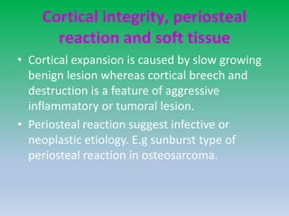 Cortical integrity, periosteal
reaction and soft tissue
• Cortical expansion is caused by slow growing
benign lesion whereas cortical breech and
destruction is a feature of aggressive
inflammatory or tumoral lesion.
• Periosteal reaction suggest infective or
neoplastic etiology. E.g sunburst type of
periosteal reaction in osteosarcoma.
 