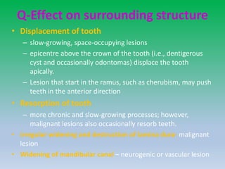 Q-Effect on surrounding structure
• Displacement of tooth
– slow-growing, space-occupying lesions
– epicentre above the crown of the tooth (i.e., dentigerous
cyst and occasionally odontomas) displace the tooth
apically.
– Lesion that start in the ramus, such as cherubism, may push
teeth in the anterior direction
• Resorption of tooth
– more chronic and slow-growing processes; however,
malignant lesions also occasionally resorb teeth.
• irregular widening and destruction of lamina dura- malignant
lesion
• Widening of mandibular canal – neurogenic or vascular lesion
 