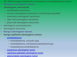 • 2017 WHO histological classification of odontogenic and maxillofacial bone tumors
• Malignant odontogenic tumors
• odontogenic carcinomas
• ameloblastic carcinoma
• primary intraosseous carcinoma, not otherwise specified
• sclerosing odontogenic carcinoma
• clear cell odontogenic carcinoma
• ghost cell odontogenic carcinoma
• odontogenic carcinosarcoma
• odontogenic sarcomas
• Benign odontogenic tumors
• benign epithelial odontogenic tumors
• ameloblastoma
• ameloblastoma, unicystic type
• ameloblastoma, extraosseous/peripheral type
• metastasizing ameloblastoma
• squamous odontogenic tumor
• calcifying epithelial odontogenic tumor
• adenomatoid odontogenic tumor
 