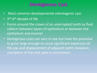 Dentigerous Cyst
• Most common developmental odontogenic cyst.
• 3rd-4th decade of life.
• Forms around the crown of an unerrupted tooth as fluid
collects between layers of epithelium or between the
epithelium and enamel.
• Dentigerous cysts can vary in size but have the potential
to grow large enough to cause significant expansion of
the jaw and displacement of adjacent teeth; however,
resorption of the root apex is uncommon.
 