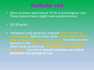 Radicular cyst
• Most common type (about 70 %) of odontogenic cyst.
These lesions have a slight male predominance.
• 30 -50 years.
• Periapical cysts generally originate after trauma or
dental caries. Dental caries cause inflammation of the
pulp cavity leading to pulp necrosis. The infection then
spreads to the apex causing periapical periodontitis,
which leads to either an acute abscess or a chronic
granuloma. Persistent chronic infection can lead to
formation of a periapical cyst.
 