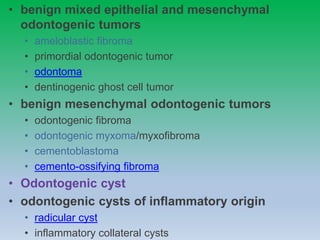 • benign mixed epithelial and mesenchymal
odontogenic tumors
• ameloblastic fibroma
• primordial odontogenic tumor
• odontoma
• dentinogenic ghost cell tumor
• benign mesenchymal odontogenic tumors
• odontogenic fibroma
• odontogenic myxoma/myxofibroma
• cementoblastoma
• cemento-ossifying fibroma
• Odontogenic cyst
• odontogenic cysts of inflammatory origin
• radicular cyst
• inflammatory collateral cysts
 