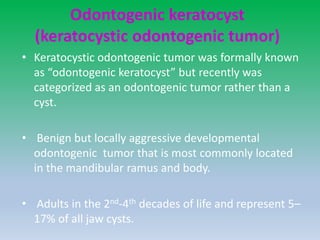 Odontogenic keratocyst
(keratocystic odontogenic tumor)
• Keratocystic odontogenic tumor was formally known
as “odontogenic keratocyst” but recently was
categorized as an odontogenic tumor rather than a
cyst.
• Benign but locally aggressive developmental
odontogenic tumor that is most commonly located
in the mandibular ramus and body.
• Adults in the 2nd-4th decades of life and represent 5–
17% of all jaw cysts.
 