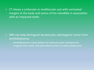• CT shows a unilocular or multilocular cyst with corticated
margins in the body and ramus of the mandible in association
with an impacted tooth.
• MRI can help distinguish keratocystic odontogenic tumor from
ameloblastoma:
– Ameloblastoma mixed pattern of solid and cystic components,
irregular thick walls, and avid enhancement of solid components
 