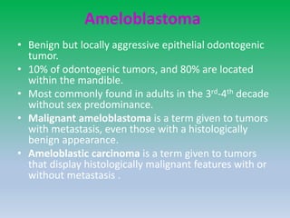 Ameloblastoma
• Benign but locally aggressive epithelial odontogenic
tumor.
• 10% of odontogenic tumors, and 80% are located
within the mandible.
• Most commonly found in adults in the 3rd-4th decade
without sex predominance.
• Malignant ameloblastoma is a term given to tumors
with metastasis, even those with a histologically
benign appearance.
• Ameloblastic carcinoma is a term given to tumors
that display histologically malignant features with or
without metastasis .
 