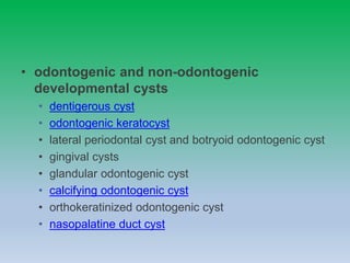 • odontogenic and non-odontogenic
developmental cysts
• dentigerous cyst
• odontogenic keratocyst
• lateral periodontal cyst and botryoid odontogenic cyst
• gingival cysts
• glandular odontogenic cyst
• calcifying odontogenic cyst
• orthokeratinized odontogenic cyst
• nasopalatine duct cyst
 