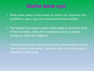 Stafne bone cyst
• Static bone cavity is also known as stafne cyst. However, this
condition is not a cyst, but a focal cortical bone defect.
• The location the lingual aspect of the angle or posterior body
of the mandible, below the mandibular canal, is unique
enough to make the diagnosis.
• Clasically it has been described that the submandibular gland
tissue is seen in the defect, however often only fatty tissue is
identified in the cavity.
 