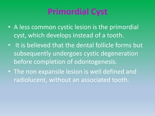 Primordial Cyst
• A less common cystic lesion is the primordial
cyst, which develops instead of a tooth.
• It is believed that the dental follicle forms but
subsequently undergoes cystic degeneration
before completion of odontogenesis.
• The non expansile lesion is well defined and
radiolucent, without an associated tooth.
 