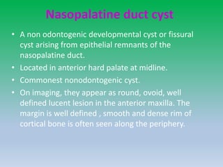 Nasopalatine duct cyst
• A non odontogenic developmental cyst or fissural
cyst arising from epithelial remnants of the
nasopalatine duct.
• Located in anterior hard palate at midline.
• Commonest nonodontogenic cyst.
• On imaging, they appear as round, ovoid, well
defined lucent lesion in the anterior maxilla. The
margin is well defined , smooth and dense rim of
cortical bone is often seen along the periphery.
 