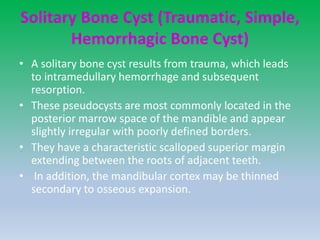 Solitary Bone Cyst (Traumatic, Simple,
Hemorrhagic Bone Cyst)
• A solitary bone cyst results from trauma, which leads
to intramedullary hemorrhage and subsequent
resorption.
• These pseudocysts are most commonly located in the
posterior marrow space of the mandible and appear
slightly irregular with poorly defined borders.
• They have a characteristic scalloped superior margin
extending between the roots of adjacent teeth.
• In addition, the mandibular cortex may be thinned
secondary to osseous expansion.
 