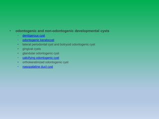 • odontogenic and non-odontogenic developmental cysts
• dentigerous cyst
• odontogenic keratocyst
• lateral periodontal cyst and botryoid odontogenic cyst
• gingival cysts
• glandular odontogenic cyst
• calcifying odontogenic cyst
• orthokeratinized odontogenic cyst
• nasopalatine duct cyst
 