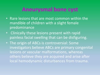 Aneurysmal bone cyst
• Rare lesions that are most common within the
mandible of children with a slight female
predominance
• Clinically these lesions present with rapid
painless facial swelling that can be disfiguring.
• The origin of ABCs is controversial: Some
investigators believe ABCs are primary congenital
lesions or vascular malformations, whereas
others believe they are acquired and arise after
local hemodynamic disturbances from trauma.
 