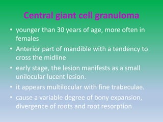Central giant cell granuloma
• younger than 30 years of age, more often in
females
• Anterior part of mandible with a tendency to
cross the midline
• early stage, the lesion manifests as a small
unilocular lucent lesion.
• it appears multilocular with fine trabeculae.
• cause a variable degree of bony expansion,
divergence of roots and root resorption
 