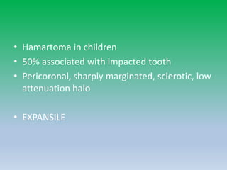 • Hamartoma in children
• 50% associated with impacted tooth
• Pericoronal, sharply marginated, sclerotic, low
attenuation halo
• EXPANSILE
 