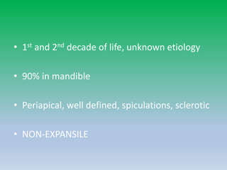 • 1st and 2nd decade of life, unknown etiology
• 90% in mandible
• Periapical, well defined, spiculations, sclerotic
• NON-EXPANSILE
 