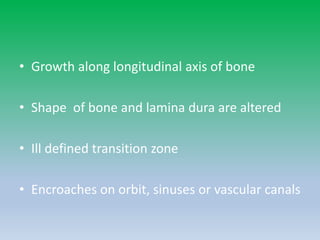• Growth along longitudinal axis of bone
• Shape of bone and lamina dura are altered
• Ill defined transition zone
• Encroaches on orbit, sinuses or vascular canals
 