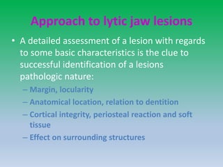Approach to lytic jaw lesions
• A detailed assessment of a lesion with regards
to some basic characteristics is the clue to
successful identification of a lesions
pathologic nature:
– Margin, locularity
– Anatomical location, relation to dentition
– Cortical integrity, periosteal reaction and soft
tissue
– Effect on surrounding structures
 