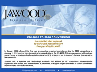 EDI 4010 TO 5010 CONVERSION Is a detailed plan in place? Is there work required now? Can you afford to wait? In January HHS released the final rule announcing a revised compliance date for 5010 transactions to January 1, 2012 moving from the original proposed date of April 1, 2010. This announcement will motivate some Payers to postpone implementation plans for 5010 projects –  but it shouldn’t . Several time-sensitive issues remain. Jawood LLC, a systems and technology solutions firm known for its’ compliance implementation experience with HIPAA, NPI and Medicare, is positioned to support Payers who need to launch or maintain momentum for their 5010 initiatives. 5010conversion.com     888.822.5984     www.jawood.com 