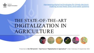 THE STATE-OF-THE-ART
DIGITALIZATION IN
AGRICULTURE
Harnessing digital technologies for timely decision-
making across food, land, and water systems
Presented at the T20 Summit – Task Force 4 “Digitalization in Agriculture” in Bali, Indonesia // 6 September 2022
 