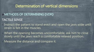 Determination of vertical dimensions
METHODS OF DETERMINING )VDR(
TACTILE SENSE
• Instruct the patient to stand erect and open the jaws wide until
strain is felt in the muscles.
• When the opening becomes uncomfortable, ask him to close
slowly until the jaws reach a comfortable relaxed position.
• Measure the distance and compare it.
 
