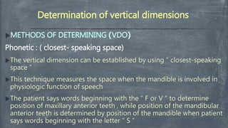 Determination of vertical dimensions
METHODS OF DETERMINING )VDO(
Phonetic : ( closest- speaking space)
The vertical dimension can be established by using ” closest-speaking
space “
This technique measures the space when the mandible is involved in
physiologic function of speech
The patient says words beginning with the “ F or V “ to determine
position of maxillary anterior teeth , while position of the mandibular
anterior teeth is determined by position of the mandible when patient
says words beginning with the letter “ S “
 