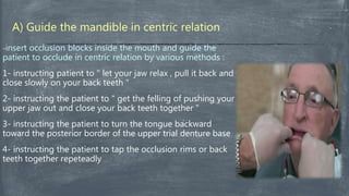 A) Guide the mandible in centric relation
-insert occlusion blocks inside the mouth and guide the
patient to occlude in centric relation by various methods :
1- instructing patient to " let your jaw relax , pull it back and
close slowly on your back teeth "
2- instructing the patient to " get the felling of pushing your
upper jaw out and close your back teeth together "
3- instructing the patient to turn the tongue backward
toward the posterior border of the upper trial denture base
4- instructing the patient to tap the occlusion rims or back
teeth together repeteadly
 