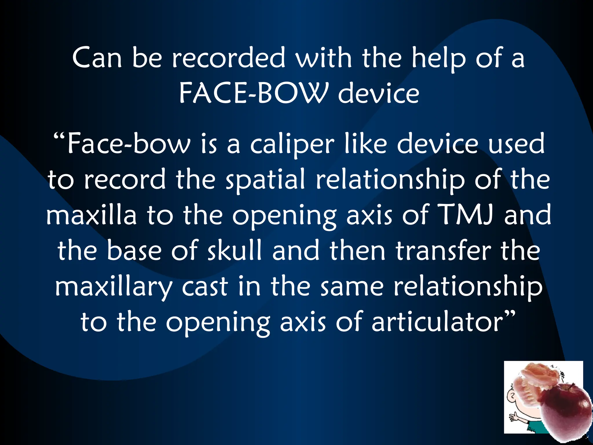 Can be recorded with the help of a
FACE-BOW device
“Face-bow is a caliper like device used
to record the spatial relationship of the
maxilla to the opening axis of TMJ and
the base of skull and then transfer the
maxillary cast in the same relationship
to the opening axis of articulator”
 