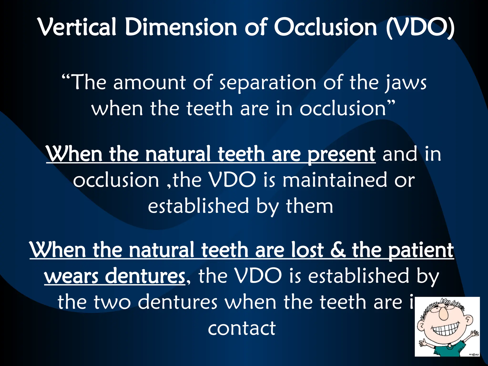 Vertical Dimension of Occlusion (VDO)
When the natural teeth are present and in
occlusion ,the VDO is maintained or
established by them
When the natural teeth are lost & the patient
wears dentures, the VDO is established by
the two dentures when the teeth are in
contact
“The amount of separation of the jaws
when the teeth are in occlusion”
 
