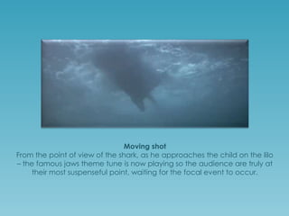Moving shot
From the point of view of the shark, as he approaches the child on the lilo
– the famous jaws theme tune is now playing so the audience are truly at
their most suspenseful point, waiting for the focal event to occur.

 