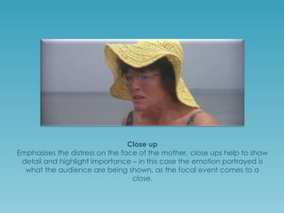 Close up
Emphasises the distress on the face of the mother; close ups help to show
detail and highlight importance – in this case the emotion portrayed is
what the audience are being shown to focus on and take in as their own
emotional viewpoint, as the focal event comes to a close.

 