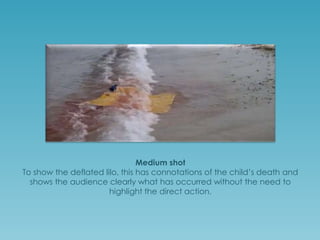 Medium shot
To show the deflated lilo, this has connotations of the child’s death and
shows the audience clearly what has occurred without the need to
highlight the direct action.

 