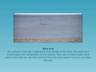 Wide shot
The person in the sea is placed in the middle of the wide shot which
emphasises the vulnerability of the person; the rule of three is also used to
establish the vast sea in comparison to everything else. However, in this
shot we do see the contrast from a hectic beach to a tranquil water and
so are made to feel relaxed at this time.

 