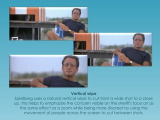 Vertical wipe
Spielberg uses a natural vertical wipe to cut from a wide shot to a close
up, this helps to emphasise the concern visible on the sheriff's face. It has
the same affect as a zoom while keeping discretion and simplicity
through the use of people movement instead of a direct cut.

 