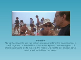 Wide shot
Allows the viewer to see the action occurring behind the conversation; in
the foreground is the sheriff and in the background we see a group of
children get up to go to the sea, this means we start to get anxious as we
see the vulnerability of the event.

 