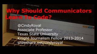 Why Should Communicators 
Learn To Code? 
@CindyRoyal 
Associate Professor 
Texas State University 
Knight Journalism Fellow 2013-2014 
slideshare.net/cindyroyal 
 