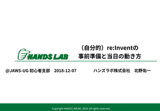 Copyright HANDS LAB INC.2018. All rights reserved.
（⾃分的）re:Inventの
事前準備と当⽇の動き⽅
ハンズラボ株式会社 北野佑⼀@JAWS-UG 初⼼者⽀部 2018-12-07
 