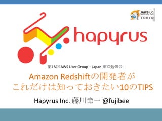 Amazon Redshiftの開発者が
これだけは知っておきたい10のTIPS
第18回 AWS User Group – Japan 東京勉強会
Hapyrus Inc. 藤川幸一 @fujibee
 