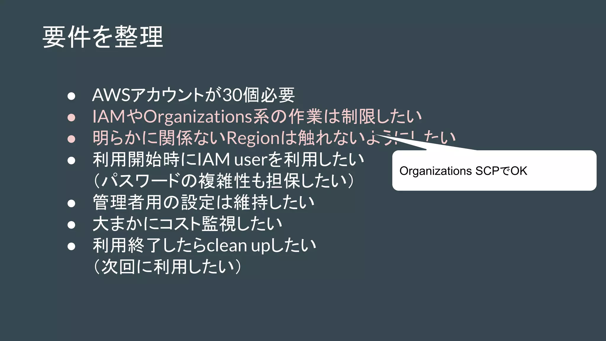 要件を整理
● AWSアカウントが30個必要
● IAMやOrganizations系の作業は制限したい
● 明らかに関係ないRegionは触れないようにしたい
● 利用開始時にIAM userを利用したい
（パスワードの複雑性も担保したい）
● 管理者用の設定は維持したい
● 大まかにコスト監視したい
● 利用終了したらclean upしたい
（次回に利用したい）
Organizations SCPでOK
 