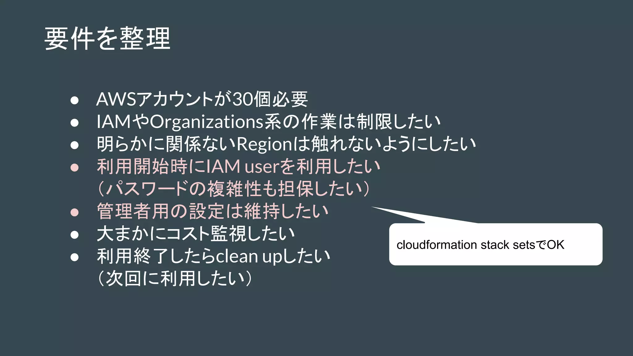 要件を整理
● AWSアカウントが30個必要
● IAMやOrganizations系の作業は制限したい
● 明らかに関係ないRegionは触れないようにしたい
● 利用開始時にIAM userを利用したい
（パスワードの複雑性も担保したい）
● 管理者用の設定は維持したい
● 大まかにコスト監視したい
● 利用終了したらclean upしたい
（次回に利用したい）
cloudformation stack setsでOK
 