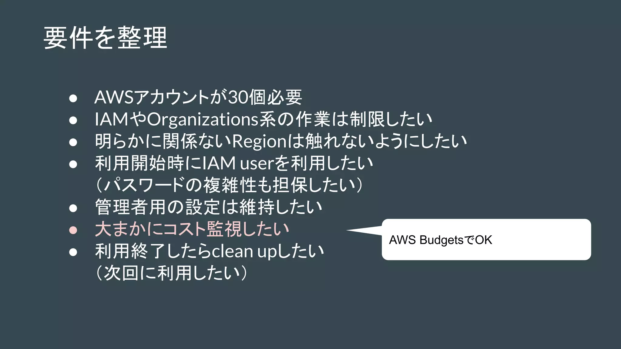 要件を整理
● AWSアカウントが30個必要
● IAMやOrganizations系の作業は制限したい
● 明らかに関係ないRegionは触れないようにしたい
● 利用開始時にIAM userを利用したい
（パスワードの複雑性も担保したい）
● 管理者用の設定は維持したい
● 大まかにコスト監視したい
● 利用終了したらclean upしたい
（次回に利用したい）
AWS BudgetsでOK
 