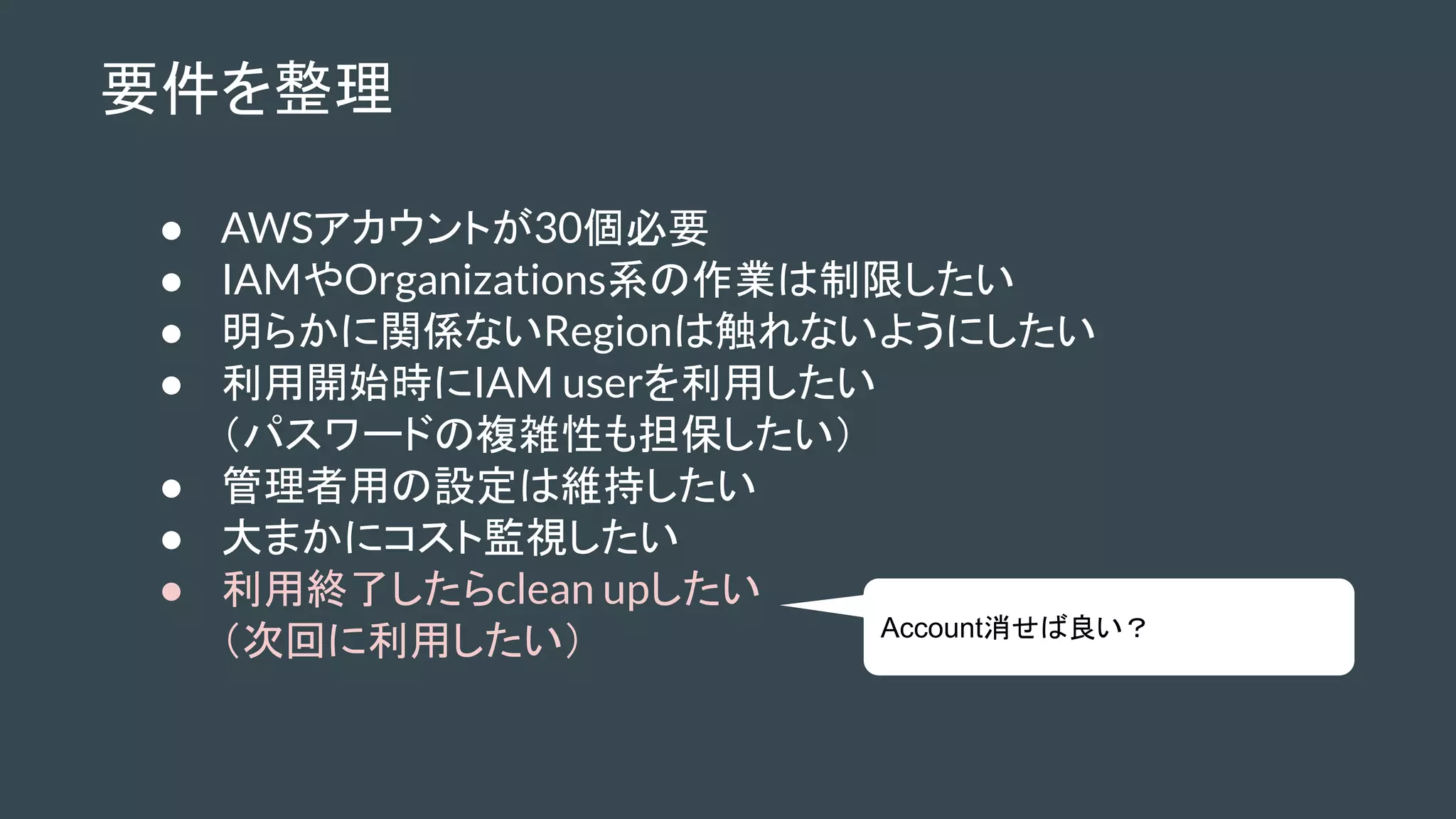 要件を整理
● AWSアカウントが30個必要
● IAMやOrganizations系の作業は制限したい
● 明らかに関係ないRegionは触れないようにしたい
● 利用開始時にIAM userを利用したい
（パスワードの複雑性も担保したい）
● 管理者用の設定は維持したい
● 大まかにコスト監視したい
● 利用終了したらclean upしたい
（次回に利用したい） Account消せば良い？
 
