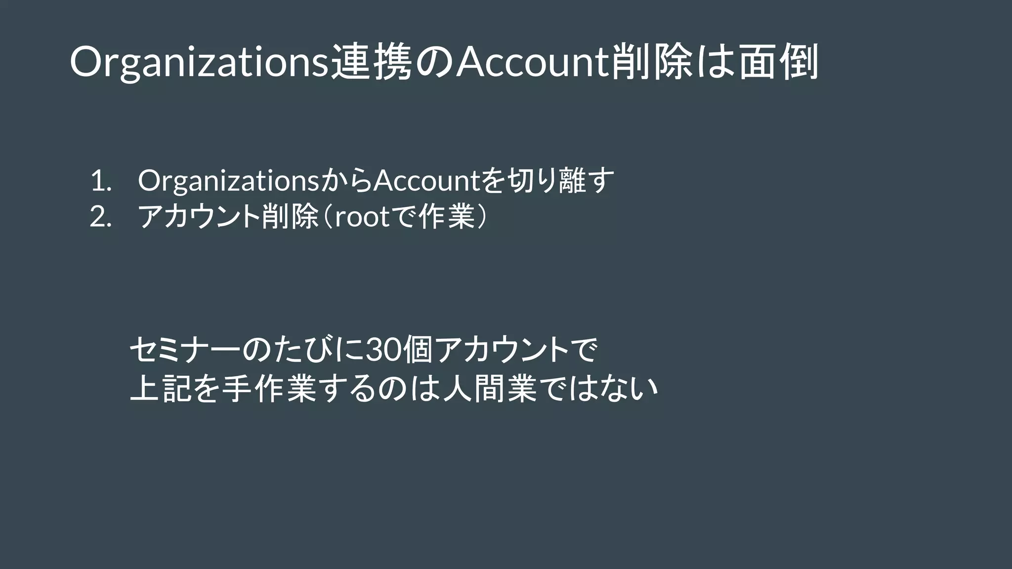 Organizations連携のAccount削除は面倒
1. OrganizationsからAccountを切り離す
2. アカウント削除（rootで作業）
セミナーのたびに30個アカウントで
上記を手作業するのは人間業ではない
 