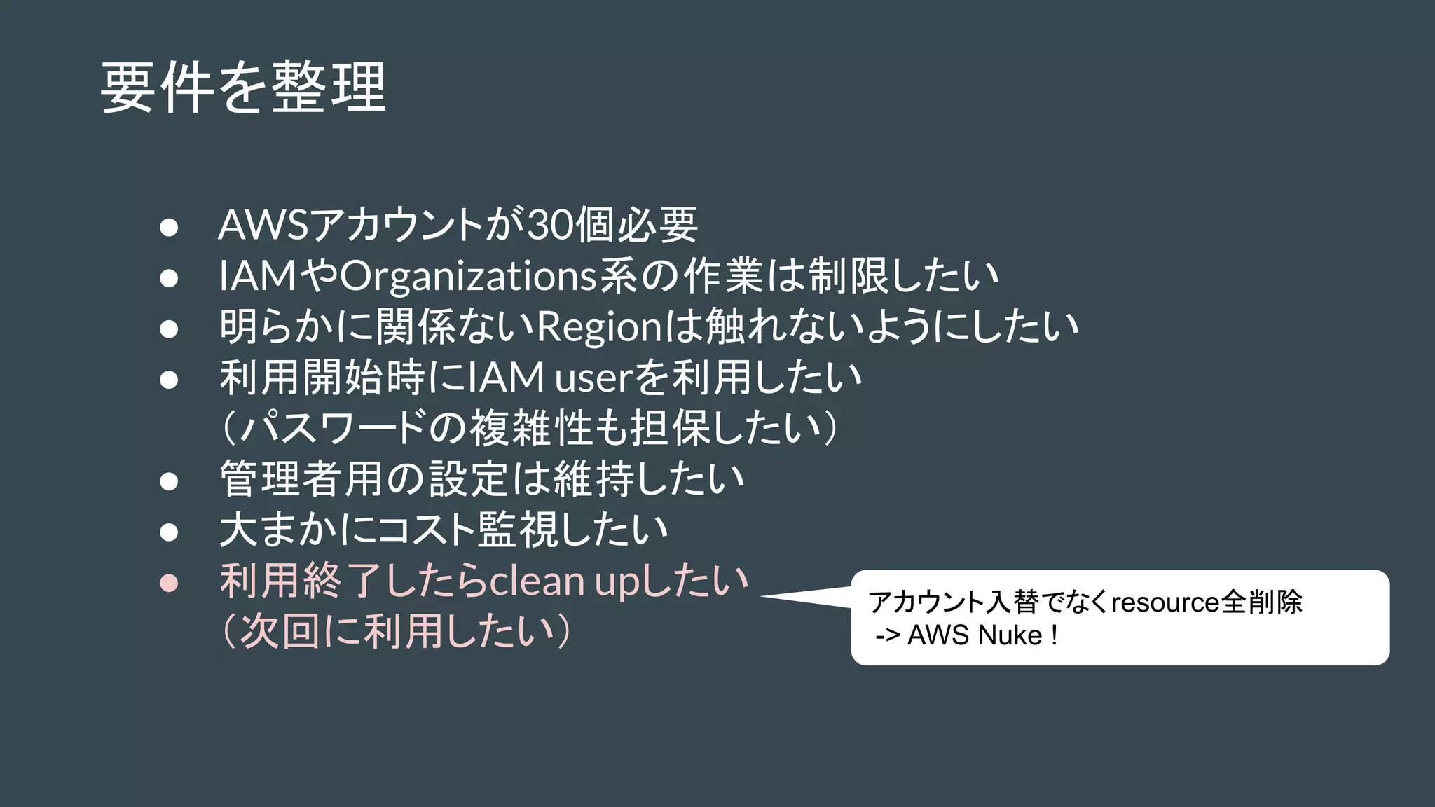 要件を整理
● AWSアカウントが30個必要
● IAMやOrganizations系の作業は制限したい
● 明らかに関係ないRegionは触れないようにしたい
● 利用開始時にIAM userを利用したい
（パスワードの複雑性も担保したい）
● 管理者用の設定は維持したい
● 大まかにコスト監視したい
● 利用終了したらclean upしたい
（次回に利用したい）
アカウント入替でなく resource全削除
-> AWS Nuke !
 