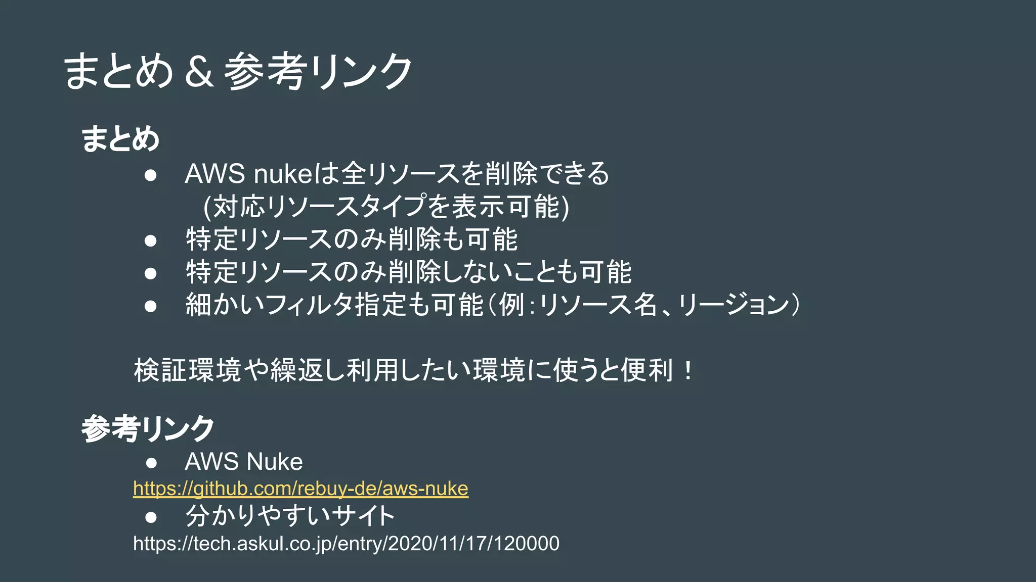まとめ & 参考リンク
まとめ
● AWS nukeは全リソースを削除できる
　(対応リソースタイプを表示可能)
● 特定リソースのみ削除も可能
● 特定リソースのみ削除しないことも可能
● 細かいフィルタ指定も可能（例：リソース名、リージョン）
検証環境や繰返し利用したい環境に使うと便利！
参考リンク
● AWS Nuke
https://github.com/rebuy-de/aws-nuke
● 分かりやすいサイト
https://tech.askul.co.jp/entry/2020/11/17/120000
 