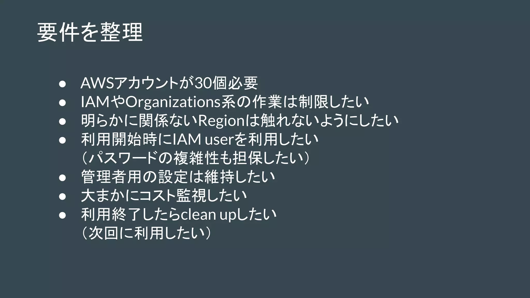 要件を整理
● AWSアカウントが30個必要
● IAMやOrganizations系の作業は制限したい
● 明らかに関係ないRegionは触れないようにしたい
● 利用開始時にIAM userを利用したい
（パスワードの複雑性も担保したい）
● 管理者用の設定は維持したい
● 大まかにコスト監視したい
● 利用終了したらclean upしたい
（次回に利用したい）
 