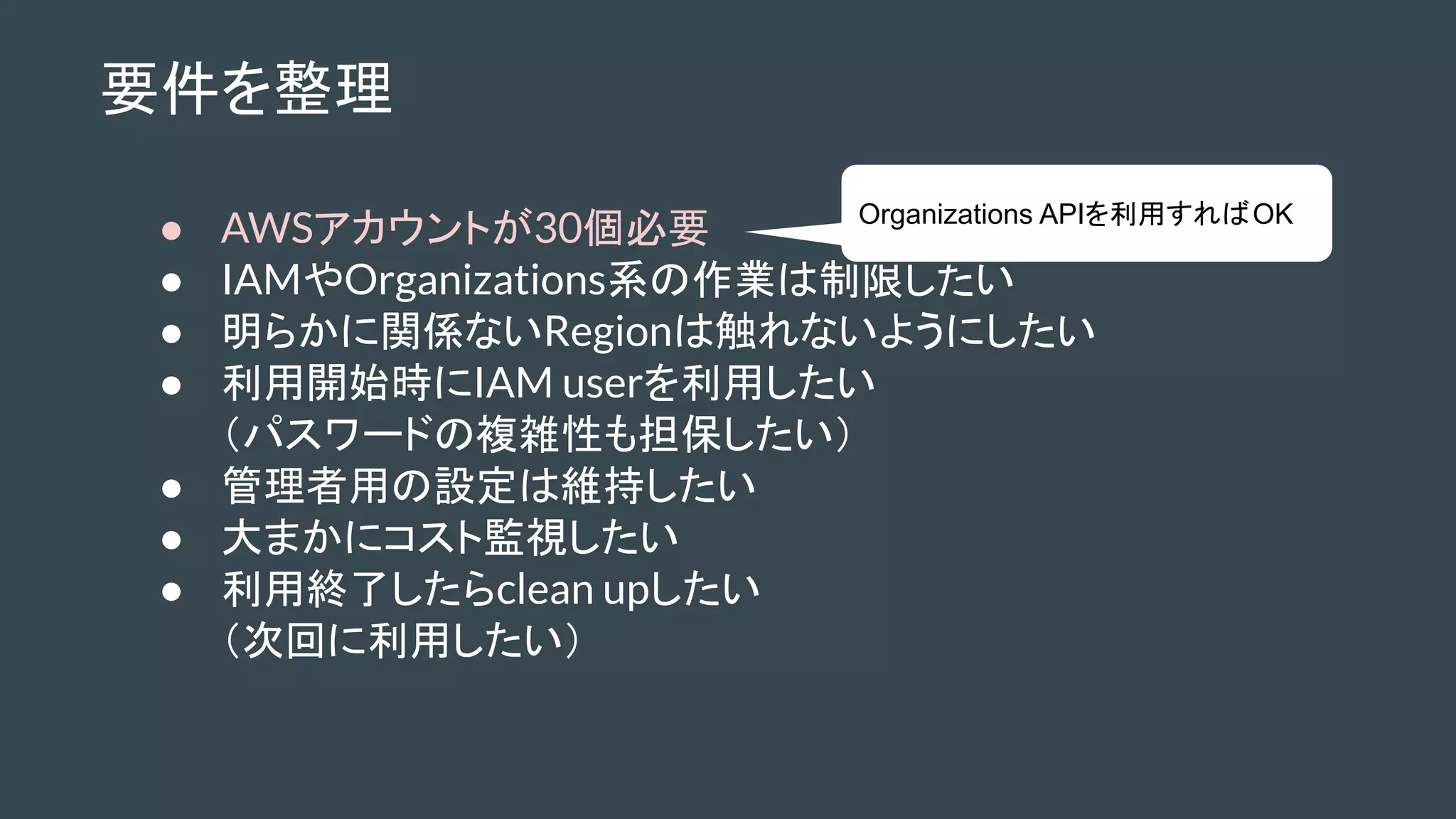 要件を整理
● AWSアカウントが30個必要
● IAMやOrganizations系の作業は制限したい
● 明らかに関係ないRegionは触れないようにしたい
● 利用開始時にIAM userを利用したい
（パスワードの複雑性も担保したい）
● 管理者用の設定は維持したい
● 大まかにコスト監視したい
● 利用終了したらclean upしたい
（次回に利用したい）
Organizations APIを利用すればOK
 