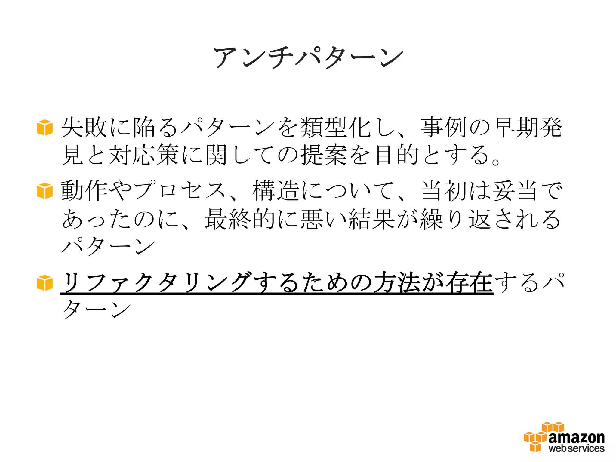 アンチパターン
失敗に陥るパターンを類型化し、事例の早期発
見と対応策に関しての提案を目的とする。
動作やプロセス、構造について、当初は妥当で
あったのに、最終的に悪い結果が繰り返される
パターン
リファクタリングするための方法が存在するパ
ターン
 